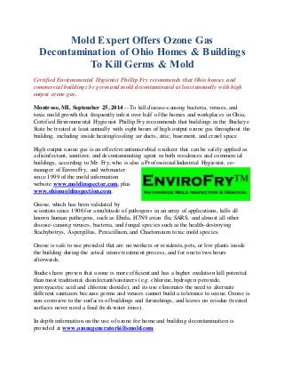 Mold Expert Offers Ozone Gas 
Decontamination of Ohio Homes & Buildings 
To Kill Germs & Mold 
Certified Environmental Hygienist Phillip Fry recommends that Ohio houses and 
commercial buildings be germ and mold decontaminated at least annually with high 
output ozone gas. 
Montrose, MI, September 25, 2014 -- To kill disease-causing bacteria, viruses, and 
toxic mold growth that frequently infest over half of the homes and workplaces in Ohio, 
Certified Environmental Hygienist Phillip Fry recommends that buildings in the Buckeye 
State be treated at least annually with eight hours of high output ozone gas throughout the 
building, including inside heating/cooling air ducts, attic, basement, and crawl space. 
High output ozone gas is an effective antimicrobial oxidizer that can be safely applied as 
a disinfectant, sanitizer, and decontaminating agent in both residences and commercial 
buildings, according to Mr. Fry, who is also a Professional Industrial Hygienist, co-manager 
of EnviroFry, and webmaster 
since 1999 of the mold information 
website www.moldinspector.com, plus 
www.ohiomoldinspection.com. 
Ozone, which has been validated by 
scientists since 1906 for a multitude of pathogens in an array of applications, kills all 
known human pathogens, such as Ebola, H7N9 avian flu, SARS, and almost all other 
disease-causing viruses, bacteria, and fungal species such as the health-destroying 
Stachybotrys, Aspergillus, Penicillium, and Chaetomium toxic mold species. 
Ozone is safe to use provided that are no workers or residents, pets, or live plants inside 
the building during the actual ozone treatment process, and for one to two hours 
afterwards. 
Studies have proven that ozone is more efficient and has a higher oxidation kill potential 
than most traditional disinfectant/sanitizers (e.g. chlorine, hydrogen peroxide, 
peroxyacetic acid and chlorine dioxide), and its use eliminates the need to alternate 
different sanitizers because germs and viruses cannot build a tolerance to ozone. Ozone is 
non-corrosive to the surfaces of buildings and furnishings, and leaves no residue (treated 
surfaces never need a final fresh water rinse). 
In depth information on the use of ozone for home and building decontamination is 
provided at www.ozonegeneratorkillsmold.com. 
 