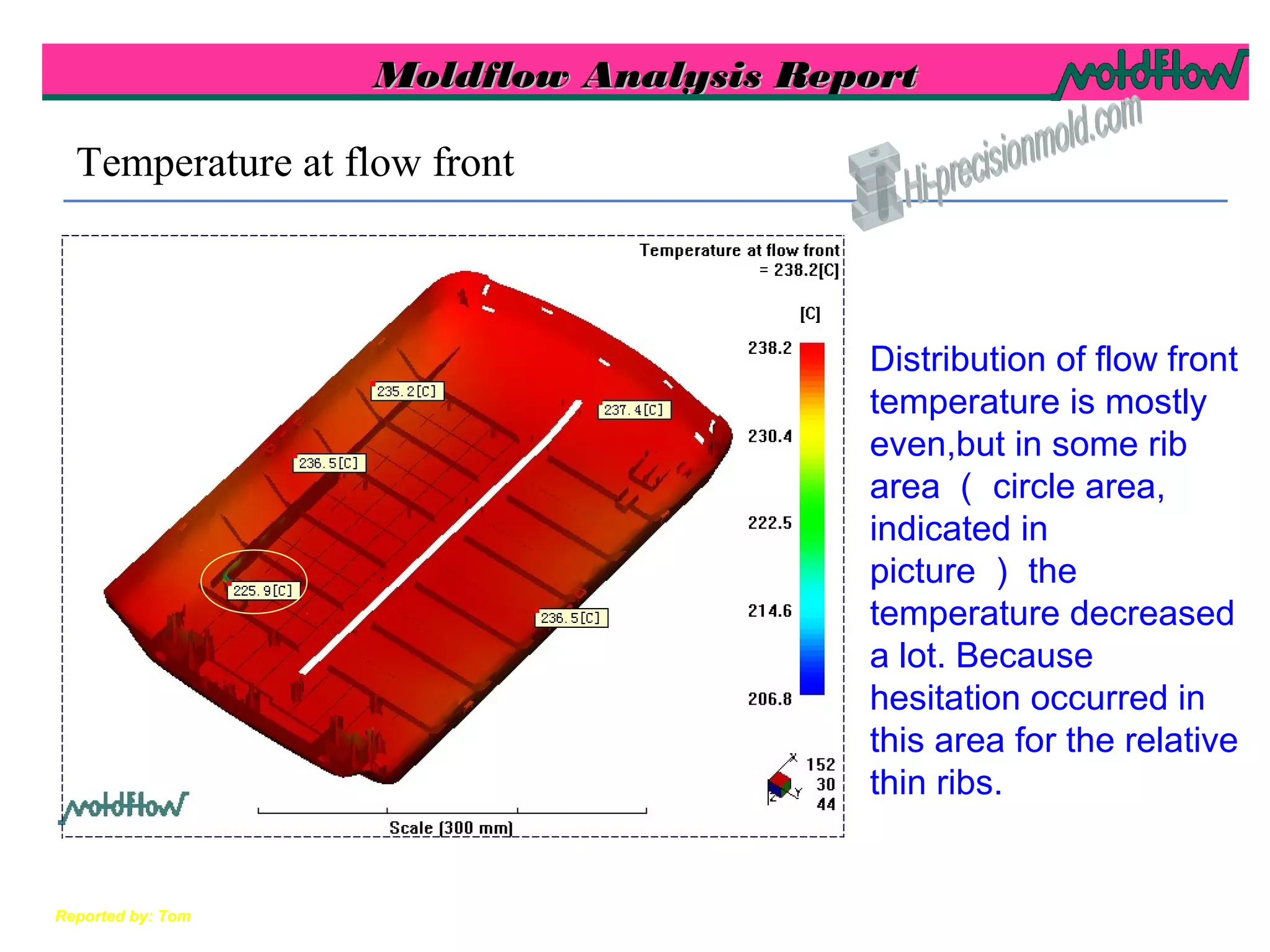 Moldflow Analysis ReportMoldflow Analysis Report
Reported by: Tom
Distribution of flow front
temperature is mostly
even,but in some rib
area （ circle area,
indicated in
picture ） the
temperature decreased
a lot. Because
hesitation occurred in
this area for the relative
thin ribs.
Temperature at flow front
 