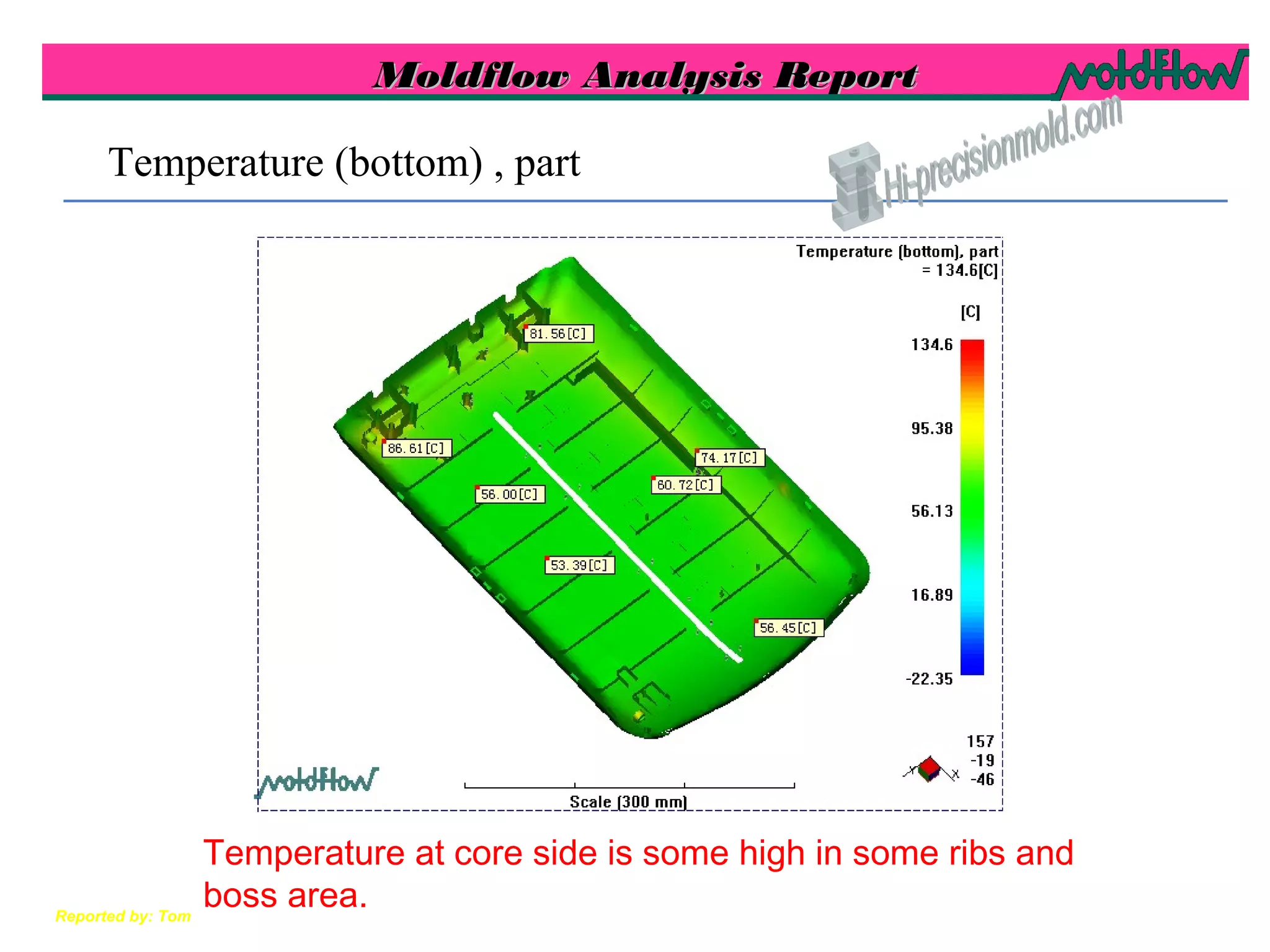 Moldflow Analysis ReportMoldflow Analysis Report
Reported by: Tom
Temperature (bottom) , part
Temperature at core side is some high in some ribs and
boss area.
 
