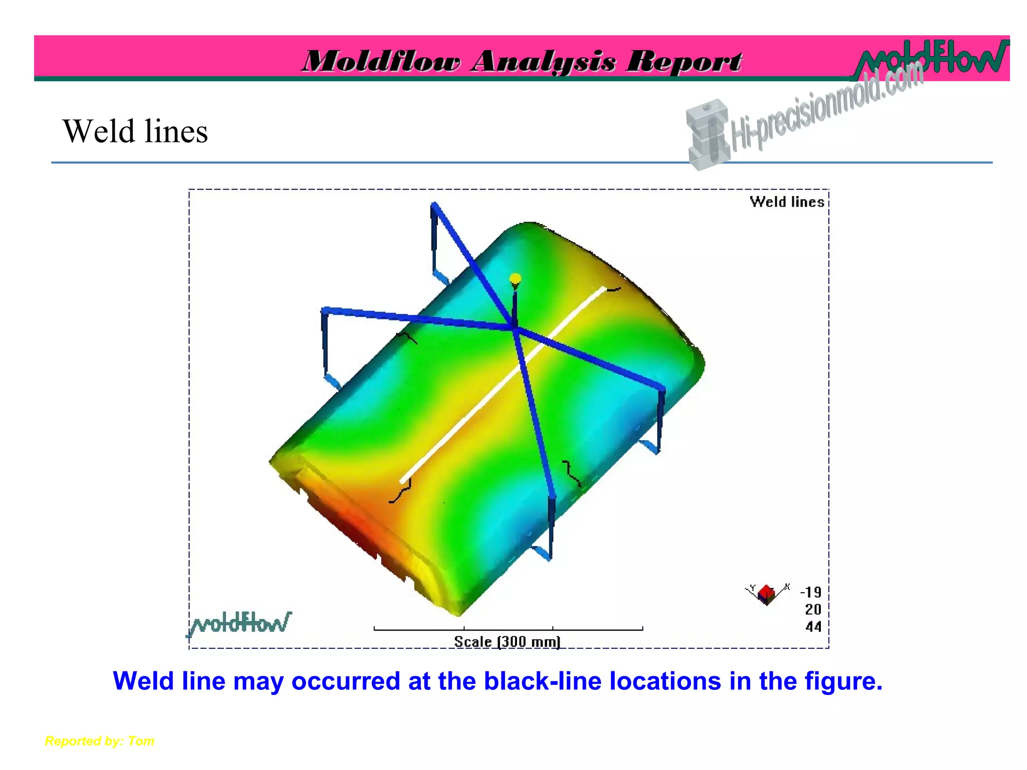 Moldflow Analysis ReportMoldflow Analysis Report
Reported by: Tom
Weld lines
Weld line may occurred at the black-line locations in the figure.
 