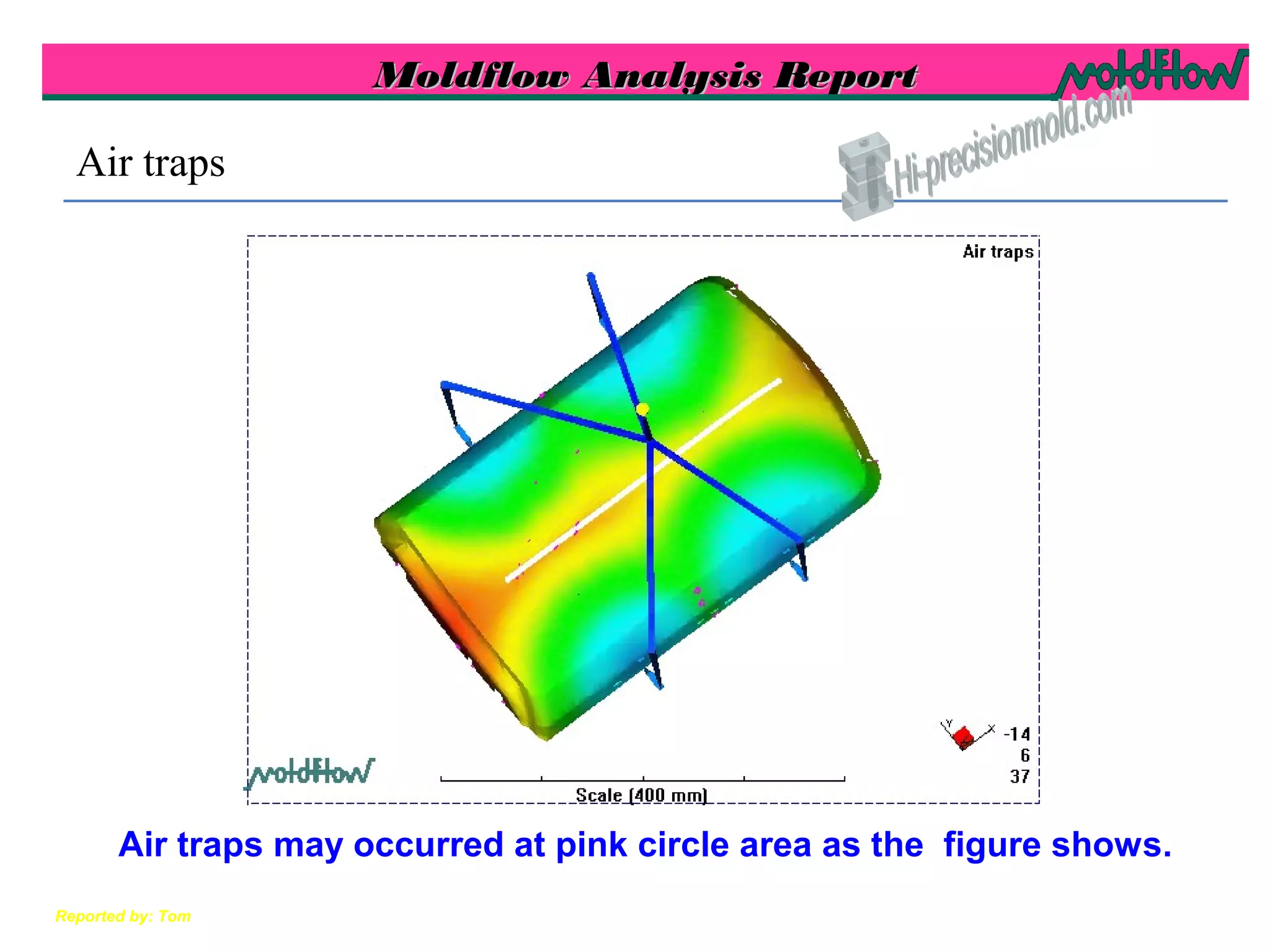 Moldflow Analysis ReportMoldflow Analysis Report
Reported by: Tom
Air traps
Air traps may occurred at pink circle area as the figure shows.
 