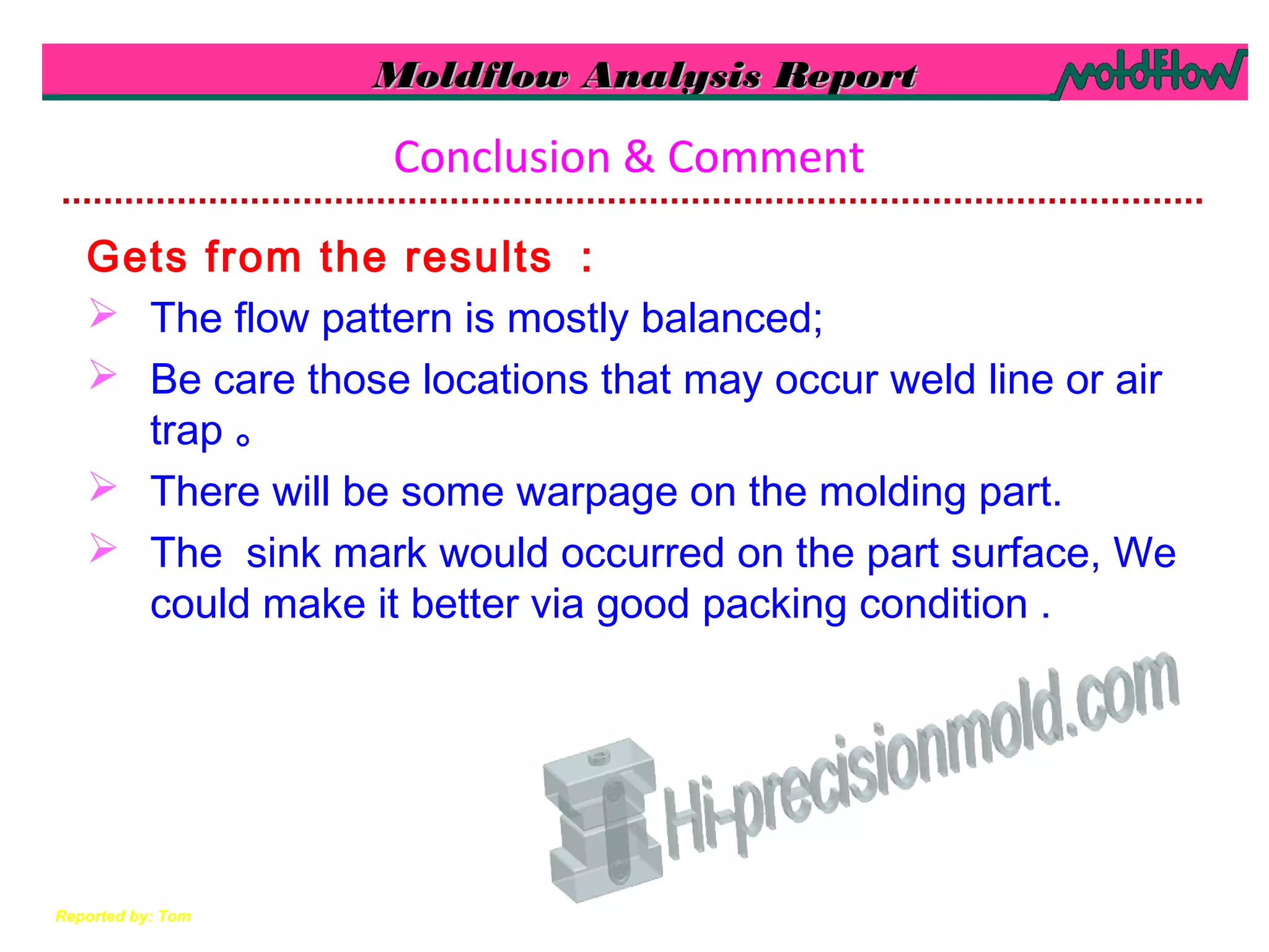 Moldflow Analysis ReportMoldflow Analysis Report
Reported by: Tom
Conclusion & Comment
Gets from the results ：
 The flow pattern is mostly balanced;
 Be care those locations that may occur weld line or air
trap 。
 There will be some warpage on the molding part.
 The sink mark would occurred on the part surface, We
could make it better via good packing condition .
 
