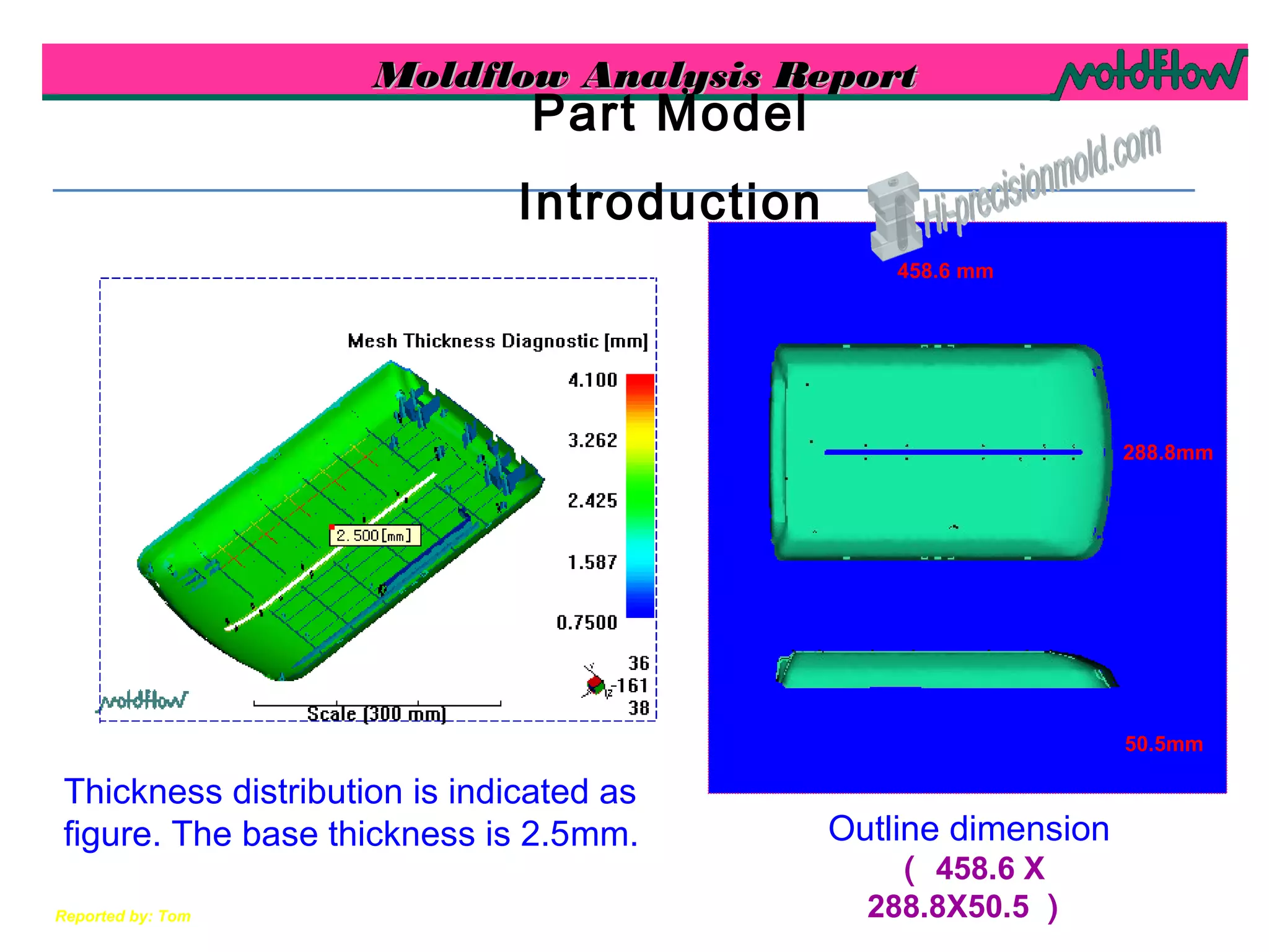 Moldflow Analysis ReportMoldflow Analysis Report
Reported by: Tom
Outline dimension
（ 458.6 X
288.8X50.5 ）
Part Model
Introduction
Thickness distribution is indicated as
figure. The base thickness is 2.5mm.
50.5mm
288.8mm
458.6 mm
 