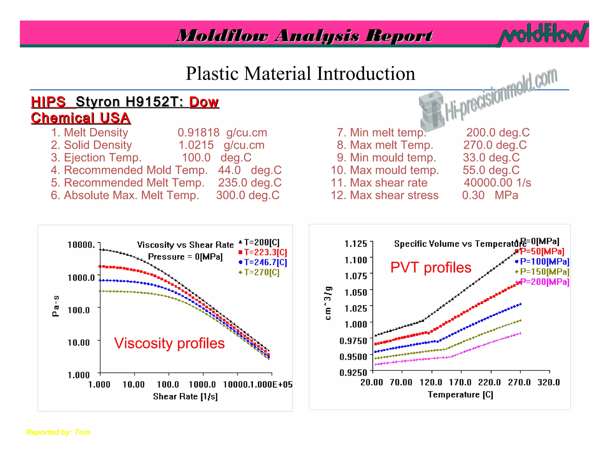 Moldflow Analysis ReportMoldflow Analysis Report
Reported by: Tom
1. Melt Density 0.91818 g/cu.cm
2. Solid Density 1.0215 g/cu.cm
3. Ejection Temp. 100.0 deg.C
4. Recommended Mold Temp. 44.0 deg.C
5. Recommended Melt Temp. 235.0 deg.C
6. Absolute Max. Melt Temp. 300.0 deg.C
7. Min melt temp. 200.0 deg.C
8. Max melt Temp. 270.0 deg.C
9. Min mould temp. 33.0 deg.C
10. Max mould temp. 55.0 deg.C
11. Max shear rate 40000.00 1/s
12. Max shear stress 0.30 MPa
Plastic Material Introduction
Viscosity profiles
PVT profiles
HIPSHIPS Styron H9152T:Styron H9152T: DowDow
Chemical USAChemical USA
 