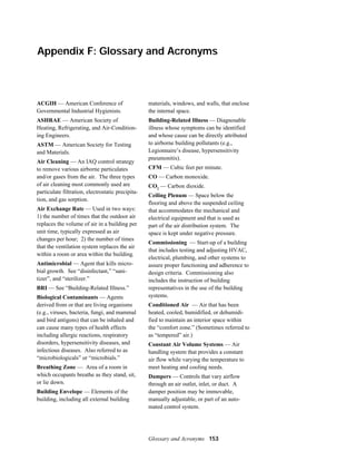 Appendix F: Glossary and Acronyms

ACGIH — American Conference of
Governmental Industrial Hygienists.

materials, windows, and walls, that enclose
the internal space.

ASHRAE — American Society of
Heating, Refrigerating, and Air-Conditioning Engineers.

Building-Related Illness — Diagnosable
illness whose symptoms can be identified
and whose cause can be directly attributed
to airborne building pollutants (e.g.,
Legionnaire’s disease, hypersensitivity
pneumonitis).

ASTM — American Society for Testing
and Materials.
Air Cleaning — An IAQ control strategy
to remove various airborne particulates
and/or gases from the air. The three types
of air cleaning most commonly used are
particulate filtration, electrostatic precipitation, and gas sorption.
Air Exchange Rate — Used in two ways:
1) the number of times that the outdoor air
replaces the volume of air in a building per
unit time, typically expressed as air
changes per hour; 2) the number of times
that the ventilation system replaces the air
within a room or area within the building.
Antimicrobial — Agent that kills microbial growth. See “disinfectant,” “sanitizer”, and “sterilizer.”
BRI — See “Building-Related Illness.”
Biological Contaminants — Agents
derived from or that are living organisms
(e.g., viruses, bacteria, fungi, and mammal
and bird antigens) that can be inhaled and
can cause many types of health effects
including allergic reactions, respiratory
disorders, hypersensitivity diseases, and
infectious diseases. Also referred to as
“microbiologicals” or “microbials.”
Breathing Zone — Area of a room in
which occupants breathe as they stand, sit,
or lie down.
Building Envelope — Elements of the
building, including all external building

CFM — Cubic feet per minute.
CO — Carbon monoxide.
CO2 — Carbon dioxide.
Ceiling Plenum — Space below the
flooring and above the suspended ceiling
that accommodates the mechanical and
electrical equipment and that is used as
part of the air distribution system. The
space is kept under negative pressure.
Commissioning — Start-up of a building
that includes testing and adjusting HVAC,
electrical, plumbing, and other systems to
assure proper functioning and adherence to
design criteria. Commissioning also
includes the instruction of building
representatives in the use of the building
systems.
Conditioned Air — Air that has been
heated, cooled, humidified, or dehumidified to maintain an interior space within
the “comfort zone.” (Sometimes referred to
as “tempered” air.)
Constant Air Volume Systems — Air
handling system that provides a constant
air flow while varying the temperature to
meet heating and cooling needs.
Dampers — Controls that vary airflow
through an air outlet, inlet, or duct. A
damper position may be immovable,
manually adjustable, or part of an automated control system.

Glossary and Acronyms 153

 