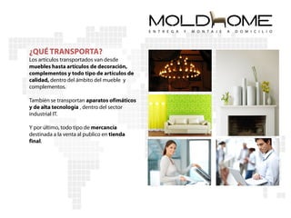 ¿QUÉ TRANSPORTA?
Los artículos transportados van desde
muebles hasta artículos de decoración,
complementos y todo tipo de artículos de
calidad, dentro del ámbito del mueble y
complementos.

También se transportan aparatos ofimáticos
y de alta tecnología , dentro del sector
industrial IT.

Y por último, todo tipo de mercancía
destinada a la venta al publico en tienda
final.
 