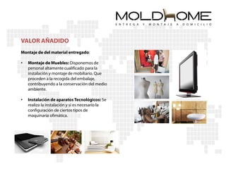 VALOR AÑADIDO
Montaje de del material entregado:

•   Montaje de Muebles: Disponemos de
    personal altamente cualificado para la
    instalación y montaje de mobiliario. Que
    proceden a la recogida del embalaje,
    contribuyendo a la conservación del medio
    ambiente.

•   Instalación de aparatos Tecnológicos: Se
    realiza la instalación y si es necesario la
    configuración de ciertos tipos de
    maquinaria ofimática.
 