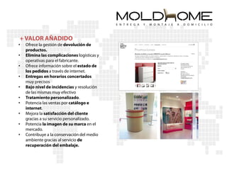 + VALOR AÑADIDO
•   Ofrece la gestión de devolución de
    productos.
•   Elimina las complicaciones logísticas y
    operativas para el fabricante.
•   Ofrece información sobre el estado de
    los pedidos a través de internet.
•   Entregas en horarios concertados
    muy precisos
•   Bajo nivel de incidencias y resolución
    de las mismas muy efectivo
•   Tratamiento personalizado.
•   Potencia las ventas por catálogo e
    internet.
•   Mejora la satisfacción del cliente
    gracias a su servicio personalizado.
•   Potencia la imagen de su marca en el
    mercado.
•   Contribuye a la conservación del medio
    ambiente gracias al servicio de
    recuperación del embalaje.
 