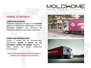 DÓNDE SE ENTREGA
COBERTURA NACIONAL
Moldtrans realiza las entregas a nivel nacional
gracias a su distribución capilarizada en toda la
Península, mediante una estructura de
plataformas logísticas nacionales y regionales.



COBERTURA INTERNACIONAL
Gracias a nuestra red de corresponsales,
distribuimos puerta a puerta en los
principales puntos de Europa, llegando a
todas     partes de   forma    totalmente
personalizada.

 REALIZAMOS ENTREGAS A PARTICULARES Y
    COMERCIOS A HORAS CONCERTADAS
 