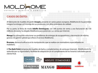 CASOS DE ÉXITO:
Al fabricante de muebles de jardín Unopiù, presente en varios países europeos, Moldhome le ha permitido
integrar la entrega y el montaje de sus productos, con altos estándares de calidad.

Por su parte, la firma de moda Adolfo Domínguez, con 500 puntos de venta y una facturación de 150
millones de euros, ha elegido Moldhome para potenciar sus ventas por Internet.

Mango ha conseguido solucionar sus problemas de entregas de escaparatismo y decoración de interior,
gracias a la gestión global que ofrece el servicio Moldhome.

Bruneau, destaca la eficacia en la manipulación, que se realiza con montadores especializados en
mobiliario.

A The Bath Point (empresa de muebles de baño y complementos, de venta por Internet), Moldhome le ha
seducido por su rigurosidad y facilidad de adaptación en el cumplimiento de los horarios solicitados por el
cliente final.
 
