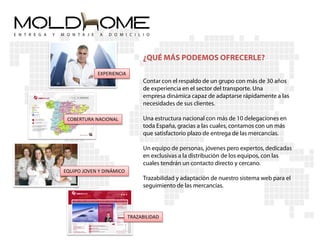 ¿QUÉ MÁS PODEMOS OFRECERLE?
            EXPERIENCIA
                               Contar con el respaldo de un grupo con más de 30 años
                               de experiencia en el sector del transporte. Una
                               empresa dinámica capaz de adaptarse rápidamente a las
                               necesidades de sus clientes.

 COBERTURA NACIONAL            Una estructura nacional con más de 10 delegaciones en
                               toda España, gracias a las cuales, contamos con un más
                               que satisfactorio plazo de entrega de las mercancías.

                               Un equipo de personas, jóvenes pero expertos, dedicadas
                               en exclusivas a la distribución de los equipos, con las
                               cuales tendrán un contacto directo y cercano.
EQUIPO JOVEN Y DINÁMICO
                               Trazabilidad y adaptación de nuestro sistema web para el
                               seguimiento de las mercancías.



                          TRAZABILIDAD
 