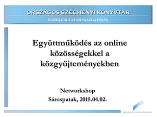 ORSZÁGOS SZÉCHÉNYI KÖNYVTÁRORSZÁGOS SZÉCHÉNYI KÖNYVTÁR
E-SZOLGÁLTATÁSI IGAZGATÓSÁG
BIBLIOTHECA NATIONALIS HUNGARIAE
Együttműködés az onlineEgyüttműködés az online
közösségekkel aközösségekkel a
közgyűjteményekbenközgyűjteményekben
NetworkshopNetworkshop
Sárospatak, 2015.04.02.Sárospatak, 2015.04.02.
 