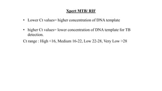 • Lower Ct values= higher concentration of DNA template
• higher Ct values= lower concentration of DNA template for TB
detection.
Ct range : High <16, Medium 16-22, Low 22-28, Very Low >28
Xpert MTB/ RIF
 