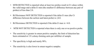 • MTB DETECTED is reported when at least two probes result in Ct values within
the valid range and a delta Ct min (the smallest Ct difference between any pair of
probes) of less than 2.0.
• Rif Resistance NOT DETECTED is reported if the delta Ct max (the Ct
difference between the earliest and latest probe) is ≤4.0.
• Rif Resistance DETECTED is reported if the delta Ct max is >4.0.
• MTB NOT DETECTED is reported when there is only one or no positive probe.
• The sensitivity is greater in smear positive samples, the limit of detection has
been estimated at 131 colony-forming units per milliliter of sample.
• The specificity is high and nearly 98%.
• The sensitivity is also lower in smear negative samples.
 