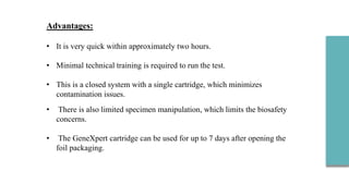 Advantages:
• It is very quick within approximately two hours.
• Minimal technical training is required to run the test.
• This is a closed system with a single cartridge, which minimizes
contamination issues.
• There is also limited specimen manipulation, which limits the biosafety
concerns.
• The GeneXpert cartridge can be used for up to 7 days after opening the
foil packaging.
 