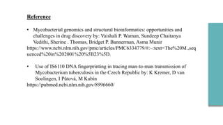 Reference
• Mycobacterial genomics and structural bioinformatics: opportunities and
challenges in drug discovery by: Vaishali P. Waman, Sundeep Chaitanya
Vedithi, Sherine . Thomas, Bridget P. Bannerman, Asma Munir
https://www.ncbi.nlm.nih.gov/pmc/articles/PMC6334779/#:~:text=The%20M.,seq
uenced%20in%202001%20%5B23%5D.
• Use of IS6110 DNA fingerprinting in tracing man-to-man transmission of
Mycobacterium tuberculosis in the Czech Republic by: K Kremer, D van
Soolingen, I Půtová, M Kubín
https://pubmed.ncbi.nlm.nih.gov/8996660/
 