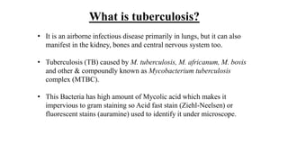 • It is an airborne infectious disease primarily in lungs, but it can also
manifest in the kidney, bones and central nervous system too.
• Tuberculosis (TB) caused by M. tuberculosis, M. africanum, M. bovis
and other & compoundly known as Mycobacterium tuberculosis
complex (MTBC).
• This Bacteria has high amount of Mycolic acid which makes it
impervious to gram staining so Acid fast stain (Ziehl-Neelsen) or
fluorescent stains (auramine) used to identify it under microscope.
What is tuberculosis?
 