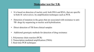 Molecular test for T.B.
• It is based on detection of nucleic acid, both DNA and RNA, that are specific
to both M. tuberculosis, by amplification techniques such as PCR.
• Detection of mutation in the genes that are associated with resistance to anti-
TB drugs by sequencing or nucleic acid hybridization.
• Direct detection of TB from clinical samples
• Additional genotypic methods for detection of drug resistance
1. Polymerase chain reaction (PCR)
2. Transcription mediated amplification (TMA)
3. Real-time PCR techniques
 