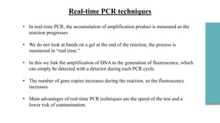 • In real-time PCR, the accumulation of amplification product is measured as the
reaction progresses
• We do not look at bands on a gel at the end of the reaction, the process is
monitored in “real time.”
• In this we link the amplification of DNA to the generation of fluorescence, which
can simply be detected with a detector during each PCR cycle.
• The number of gene copies increases during the reaction, so the fluorescence
increases.
• Main advantages of real-time PCR techniques are the speed of the test and a
lower risk of contamination.
 
