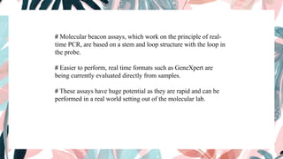 # Molecular beacon assays, which work on the principle of real-
time PCR, are based on a stem and loop structure with the loop in
the probe.
# Easier to perform, real time formats such as GeneXpert are
being currently evaluated directly from samples.
# These assays have huge potential as they are rapid and can be
performed in a real world setting out of the molecular lab.
 