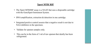 • The Xpert MTB/RIF assay is a NAAT that uses a disposable cartridge
with the GeneXpert Instrument System.
• DNA amplification, extraction & detection in one cartridge.
• Integrated positive control assures that a negative result is not due to
NAA inhibitors in the specimen.
• Validate for sputum samples only.
• This can be in the form of 1 ml of raw sputum that ideally has been
refrigerated.
Xpert MTB/ RIF
 