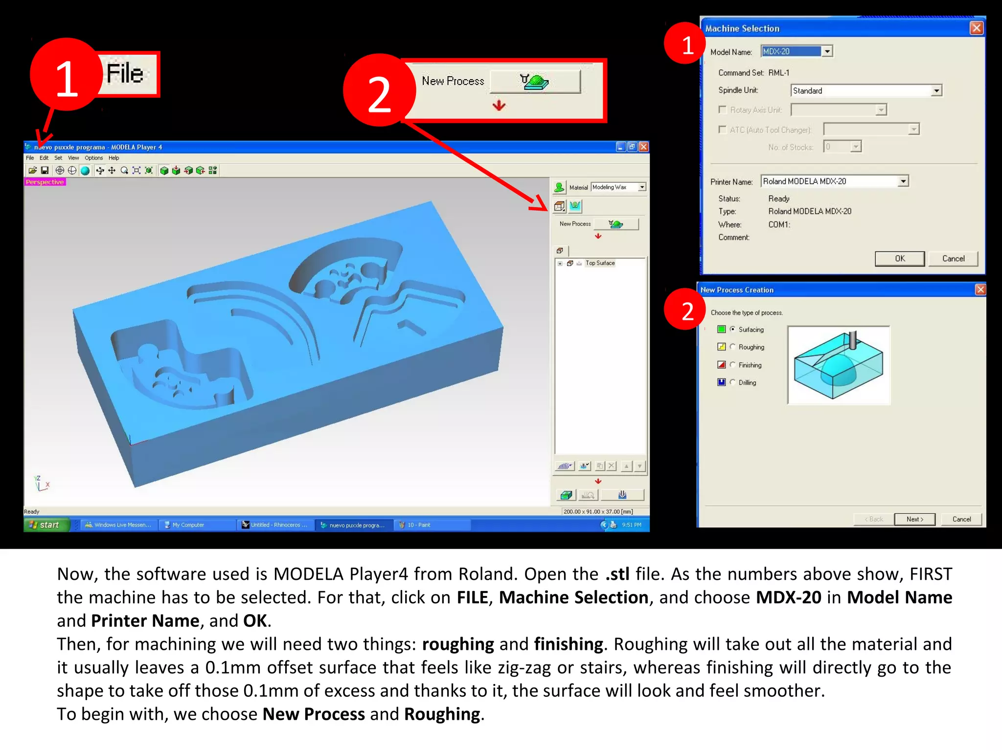 Now, the software used is MODELA Player4 from Roland. Open the .stl file. As the numbers above show, FIRST
the machine has to be selected. For that, click on FILE, Machine Selection, and choose MDX-20 in Model Name
and Printer Name, and OK.
Then, for machining we will need two things: roughing and finishing. Roughing will take out all the material and
it usually leaves a 0.1mm offset surface that feels like zig-zag or stairs, whereas finishing will directly go to the
shape to take off those 0.1mm of excess and thanks to it, the surface will look and feel smoother.
To begin with, we choose New Process and Roughing.
1 2
1
2
 