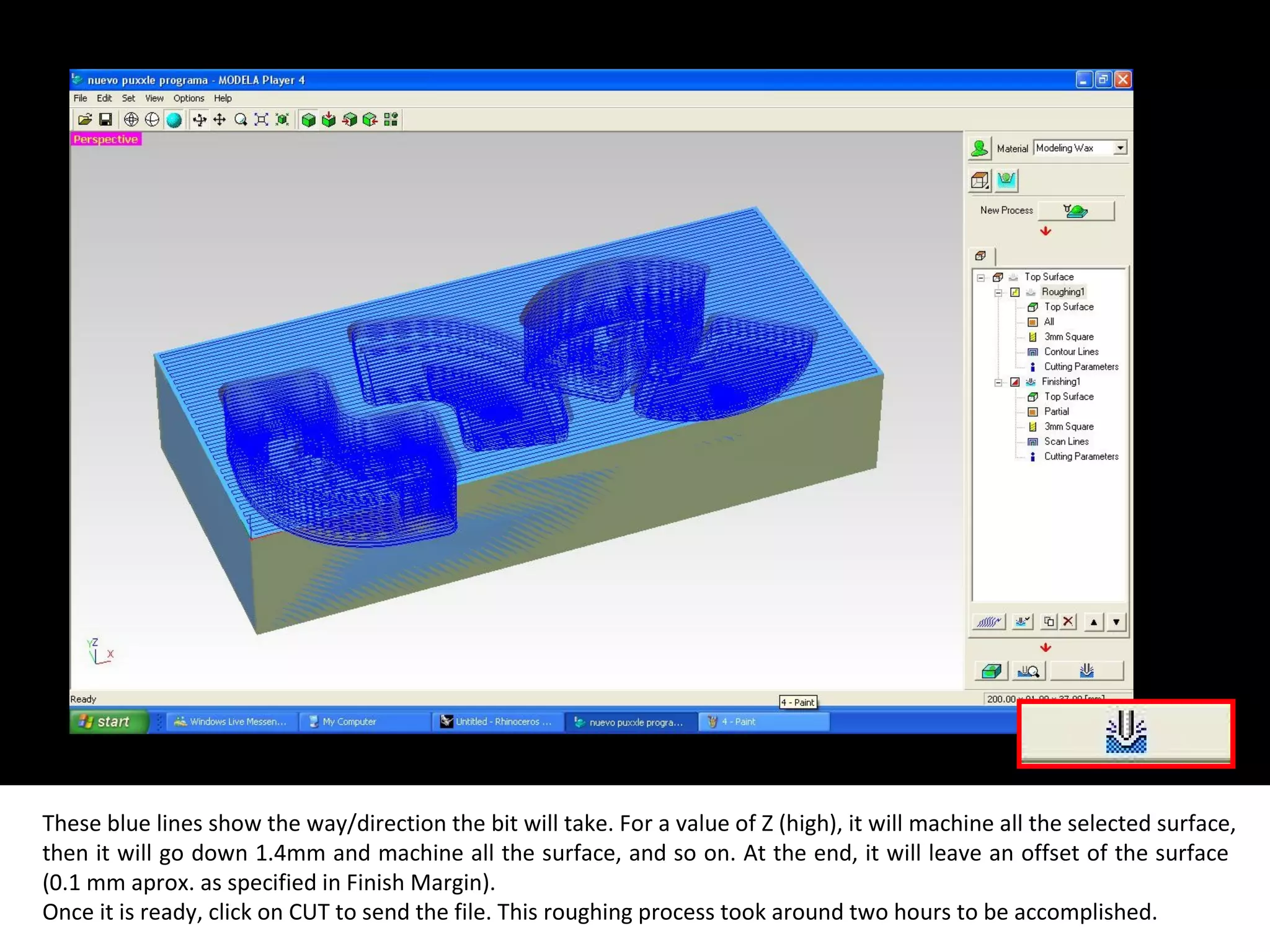 These blue lines show the way/direction the bit will take. For a value of Z (high), it will machine all the selected surface,
then it will go down 1.4mm and machine all the surface, and so on. At the end, it will leave an offset of the surface
(0.1 mm aprox. as specified in Finish Margin).
Once it is ready, click on CUT to send the file. This roughing process took around two hours to be accomplished.
 