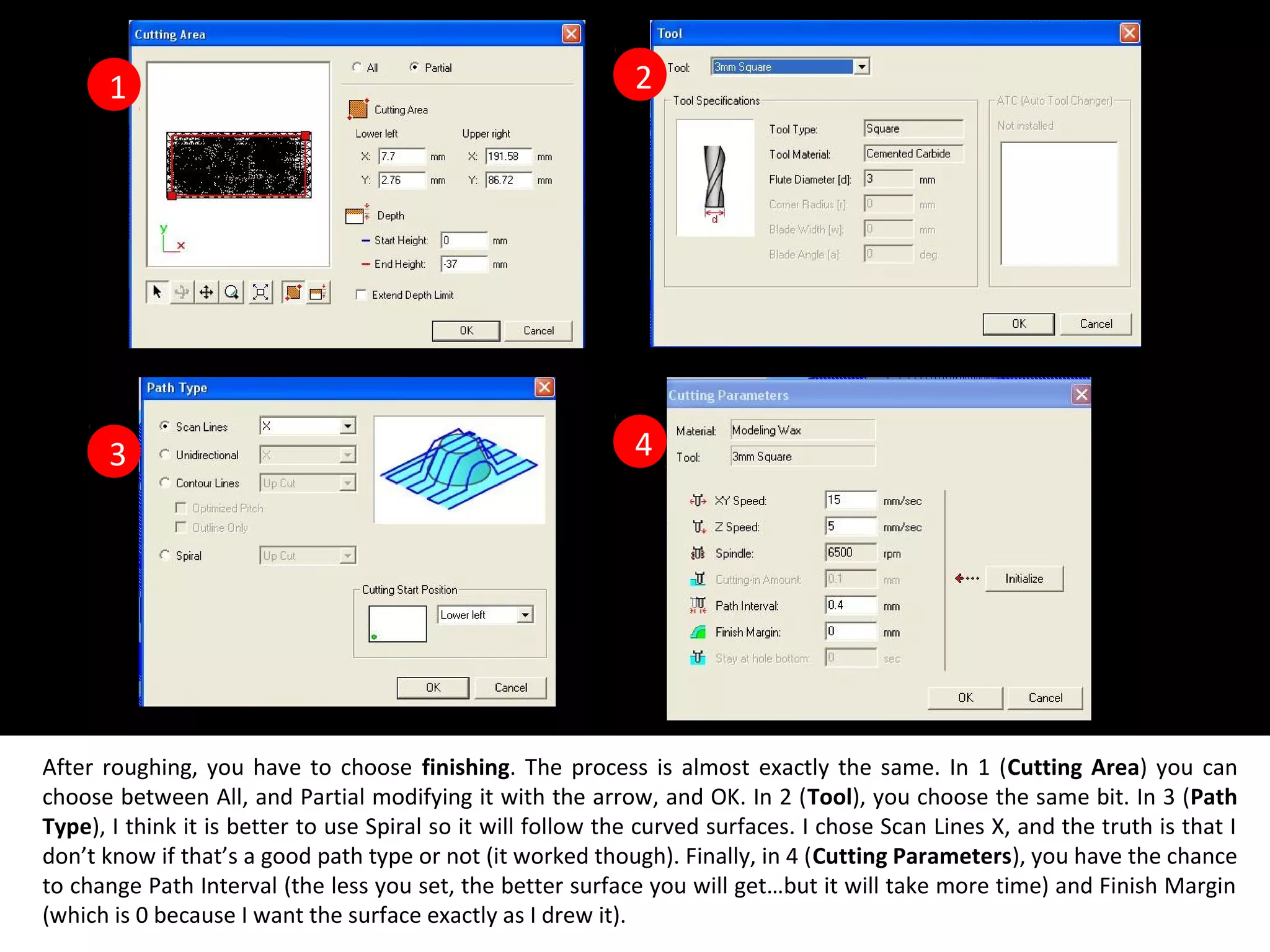 3
1
4
2
After roughing, you have to choose finishing. The process is almost exactly the same. In 1 (Cutting Area) you can
choose between All, and Partial modifying it with the arrow, and OK. In 2 (Tool), you choose the same bit. In 3 (Path
Type), I think it is better to use Spiral so it will follow the curved surfaces. I chose Scan Lines X, and the truth is that I
don’t know if that’s a good path type or not (it worked though). Finally, in 4 (Cutting Parameters), you have the chance
to change Path Interval (the less you set, the better surface you will get…but it will take more time) and Finish Margin
(which is 0 because I want the surface exactly as I drew it).
 