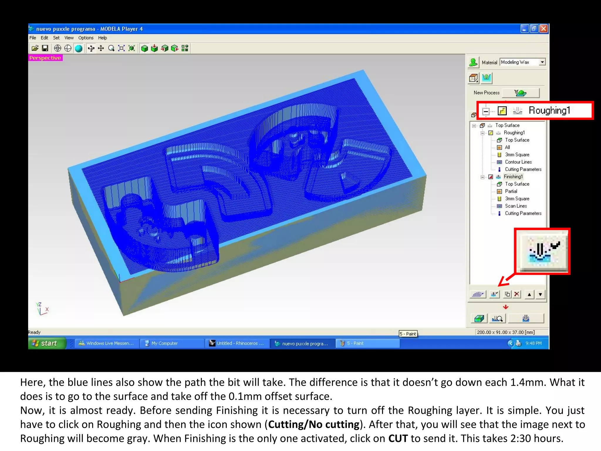 Here, the blue lines also show the path the bit will take. The difference is that it doesn’t go down each 1.4mm. What it
does is to go to the surface and take off the 0.1mm offset surface.
Now, it is almost ready. Before sending Finishing it is necessary to turn off the Roughing layer. It is simple. You just
have to click on Roughing and then the icon shown (Cutting/No cutting). After that, you will see that the image next to
Roughing will become gray. When Finishing is the only one activated, click on CUT to send it. This takes 2:30 hours.
 