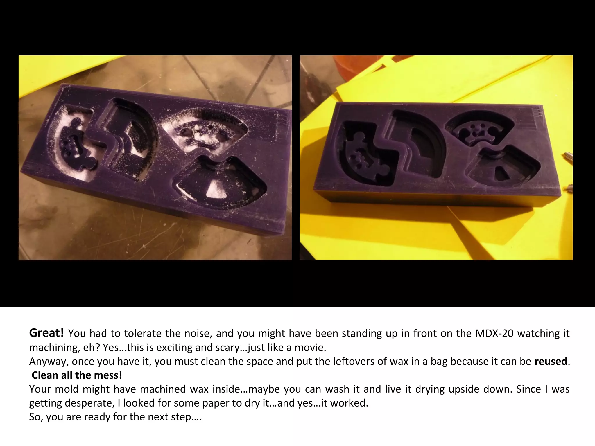 Great! You had to tolerate the noise, and you might have been standing up in front on the MDX-20 watching it
machining, eh? Yes…this is exciting and scary…just like a movie.
Anyway, once you have it, you must clean the space and put the leftovers of wax in a bag because it can be reused.
Clean all the mess!
Your mold might have machined wax inside…maybe you can wash it and live it drying upside down. Since I was
getting desperate, I looked for some paper to dry it…and yes…it worked.
So, you are ready for the next step….
 
