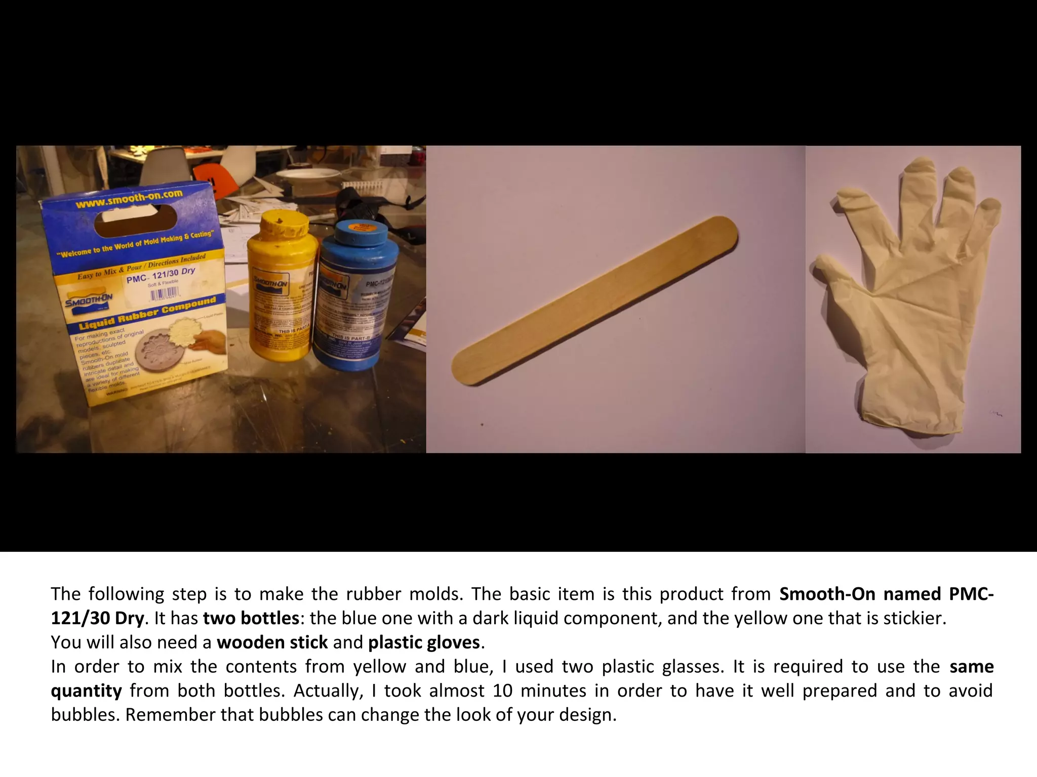 The following step is to make the rubber molds. The basic item is this product from Smooth-On named PMC-
121/30 Dry. It has two bottles: the blue one with a dark liquid component, and the yellow one that is stickier.
You will also need a wooden stick and plastic gloves.
In order to mix the contents from yellow and blue, I used two plastic glasses. It is required to use the same
quantity from both bottles. Actually, I took almost 10 minutes in order to have it well prepared and to avoid
bubbles. Remember that bubbles can change the look of your design.
 