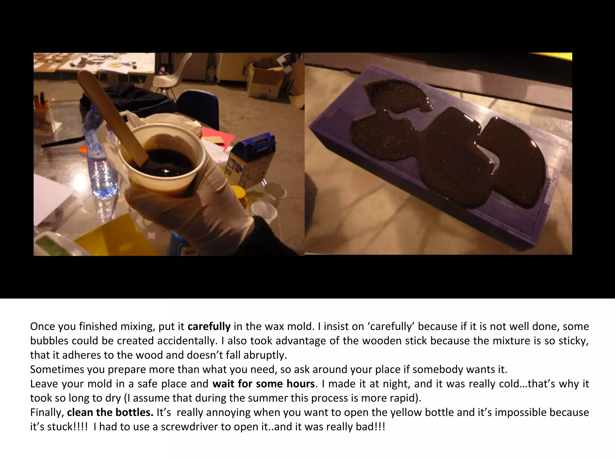 Once you finished mixing, put it carefully in the wax mold. I insist on ‘carefully’ because if it is not well done, some
bubbles could be created accidentally. I also took advantage of the wooden stick because the mixture is so sticky,
that it adheres to the wood and doesn’t fall abruptly.
Sometimes you prepare more than what you need, so ask around your place if somebody wants it.
Leave your mold in a safe place and wait for some hours. I made it at night, and it was really cold…that’s why it
took so long to dry (I assume that during the summer this process is more rapid).
Finally, clean the bottles. It’s really annoying when you want to open the yellow bottle and it’s impossible because
it’s stuck!!!! I had to use a screwdriver to open it..and it was really bad!!!
 