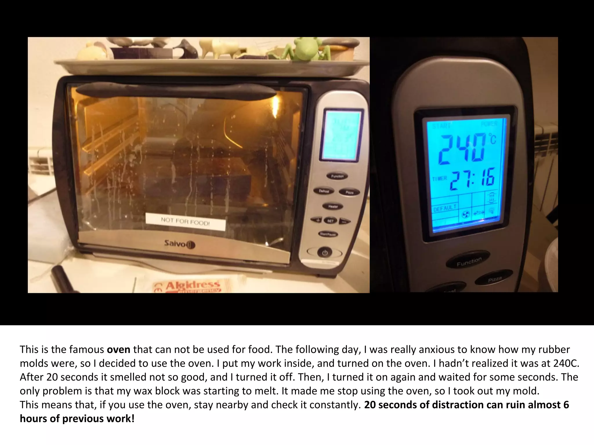 This is the famous oven that can not be used for food. The following day, I was really anxious to know how my rubber
molds were, so I decided to use the oven. I put my work inside, and turned on the oven. I hadn’t realized it was at 240C.
After 20 seconds it smelled not so good, and I turned it off. Then, I turned it on again and waited for some seconds. The
only problem is that my wax block was starting to melt. It made me stop using the oven, so I took out my mold.
This means that, if you use the oven, stay nearby and check it constantly. 20 seconds of distraction can ruin almost 6
hours of previous work!
 