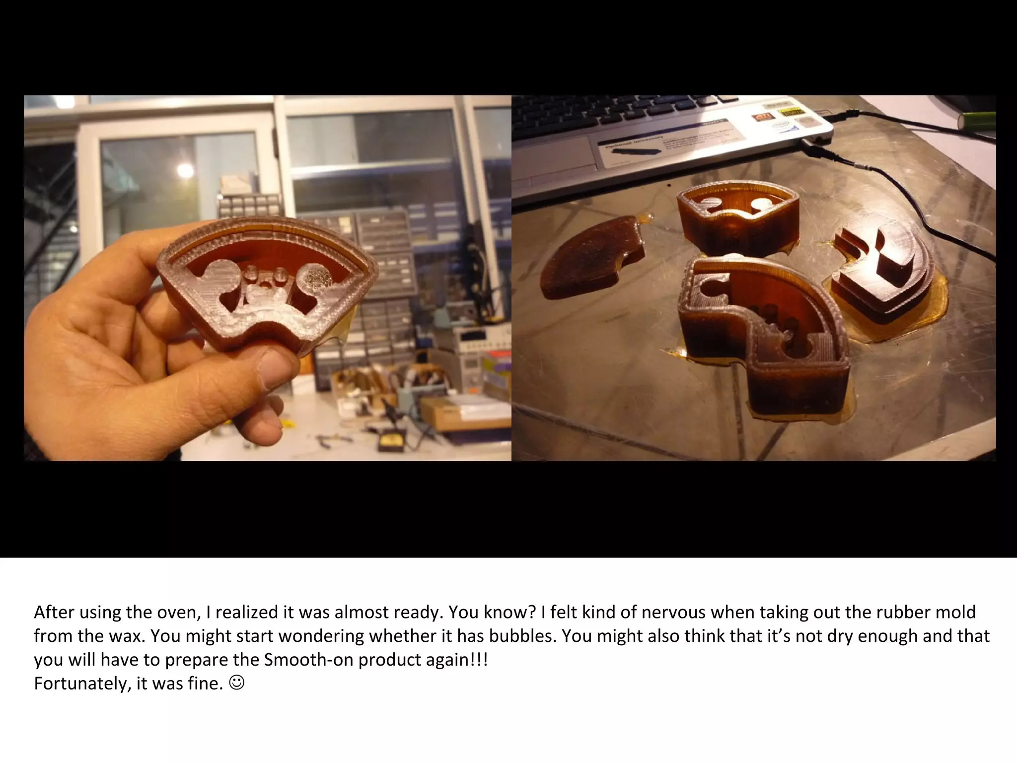 After using the oven, I realized it was almost ready. You know? I felt kind of nervous when taking out the rubber mold
from the wax. You might start wondering whether it has bubbles. You might also think that it’s not dry enough and that
you will have to prepare the Smooth-on product again!!!
Fortunately, it was fine. 
 