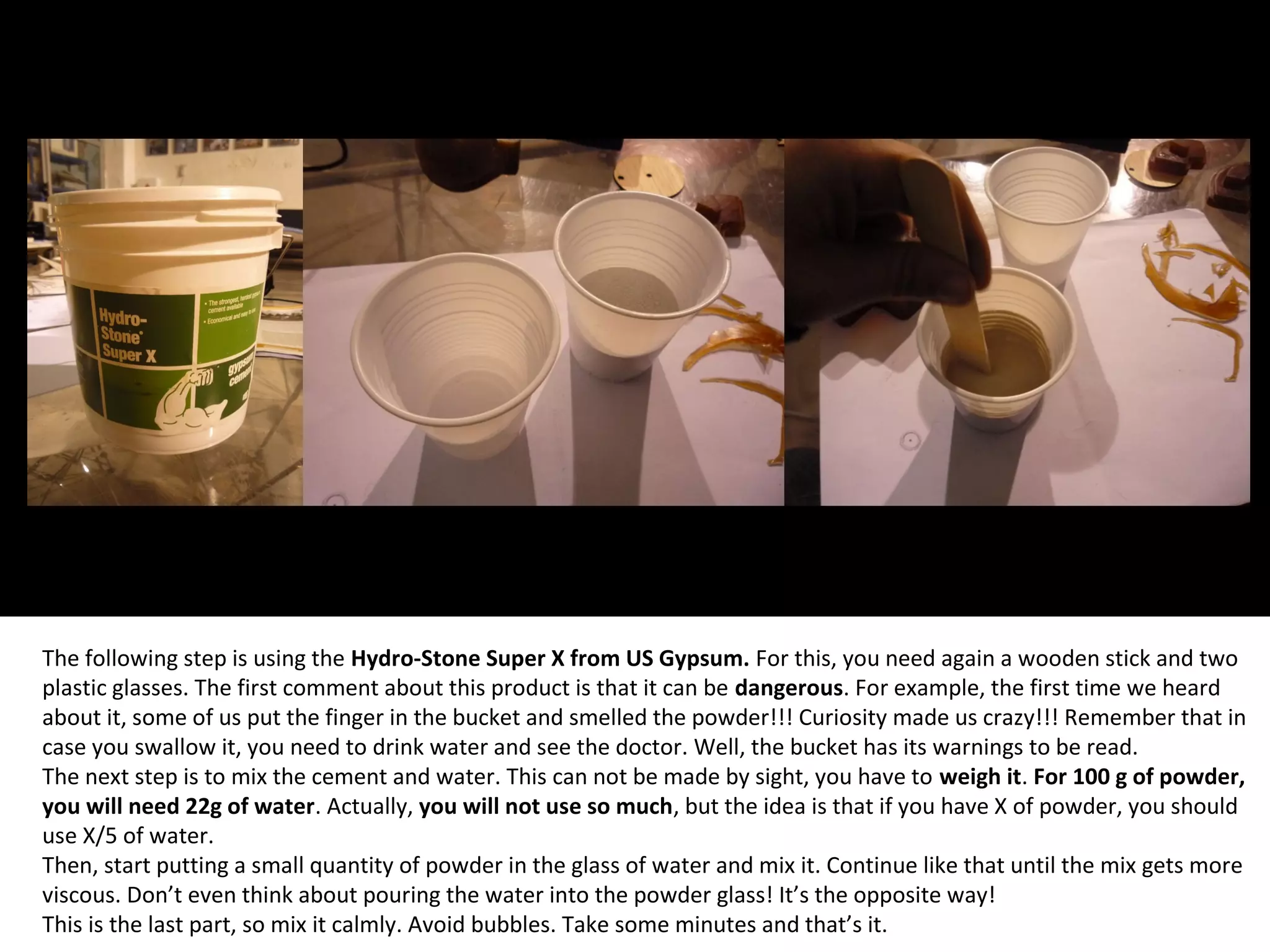 The following step is using the Hydro-Stone Super X from US Gypsum. For this, you need again a wooden stick and two
plastic glasses. The first comment about this product is that it can be dangerous. For example, the first time we heard
about it, some of us put the finger in the bucket and smelled the powder!!! Curiosity made us crazy!!! Remember that in
case you swallow it, you need to drink water and see the doctor. Well, the bucket has its warnings to be read.
The next step is to mix the cement and water. This can not be made by sight, you have to weigh it. For 100 g of powder,
you will need 22g of water. Actually, you will not use so much, but the idea is that if you have X of powder, you should
use X/5 of water.
Then, start putting a small quantity of powder in the glass of water and mix it. Continue like that until the mix gets more
viscous. Don’t even think about pouring the water into the powder glass! It’s the opposite way!
This is the last part, so mix it calmly. Avoid bubbles. Take some minutes and that’s it.
 