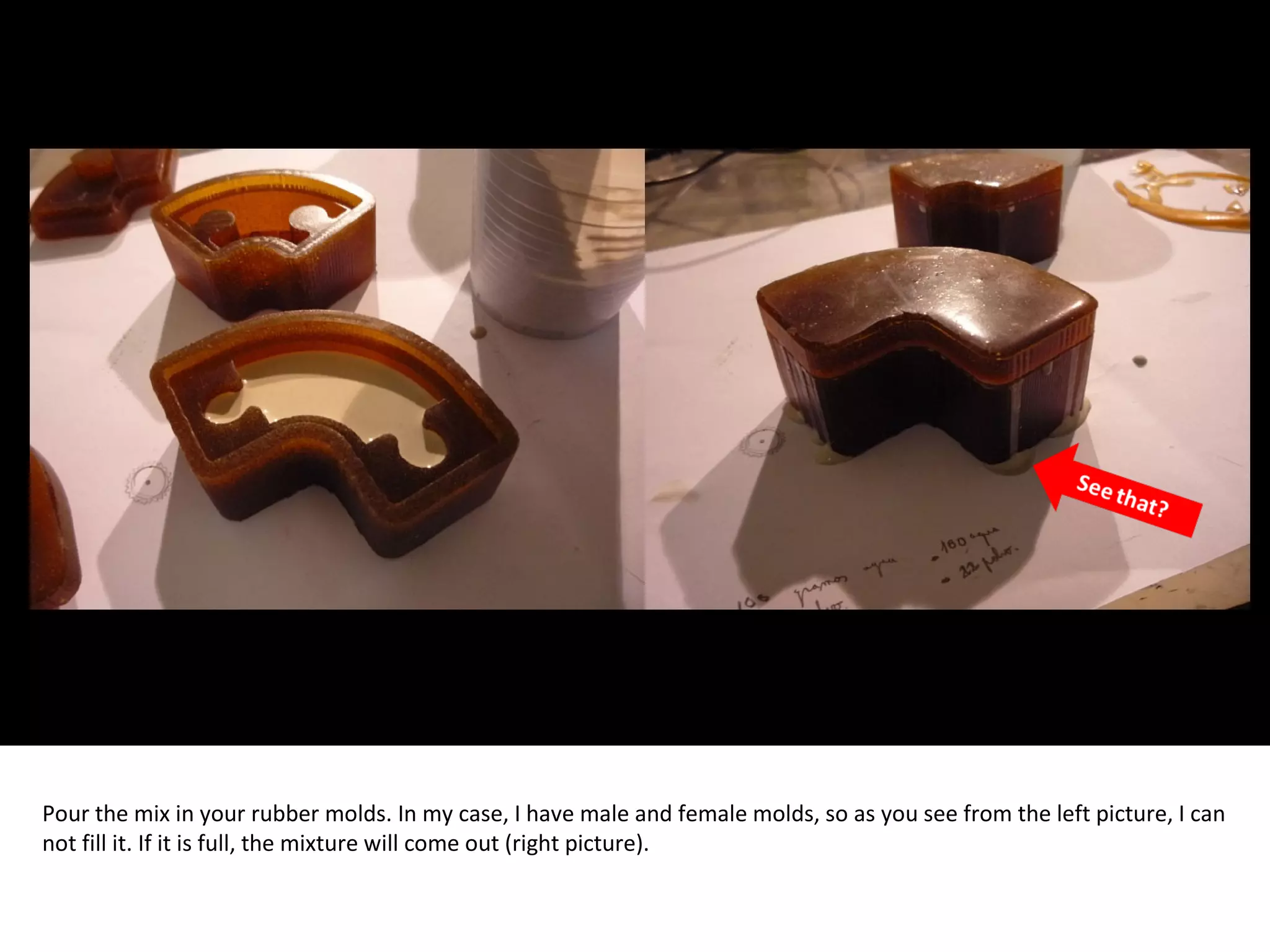 Pour the mix in your rubber molds. In my case, I have male and female molds, so as you see from the left picture, I can
not fill it. If it is full, the mixture will come out (right picture).
 