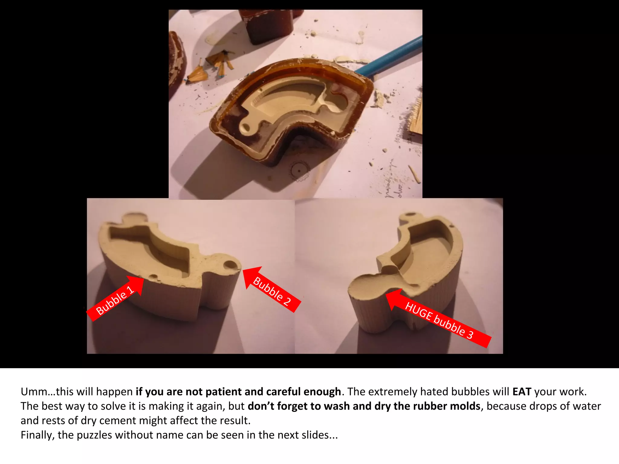 Umm…this will happen if you are not patient and careful enough. The extremely hated bubbles will EAT your work.
The best way to solve it is making it again, but don’t forget to wash and dry the rubber molds, because drops of water
and rests of dry cement might affect the result.
Finally, the puzzles without name can be seen in the next slides...
Bubble 1
Bubble 2 HUGE bubble 3
 