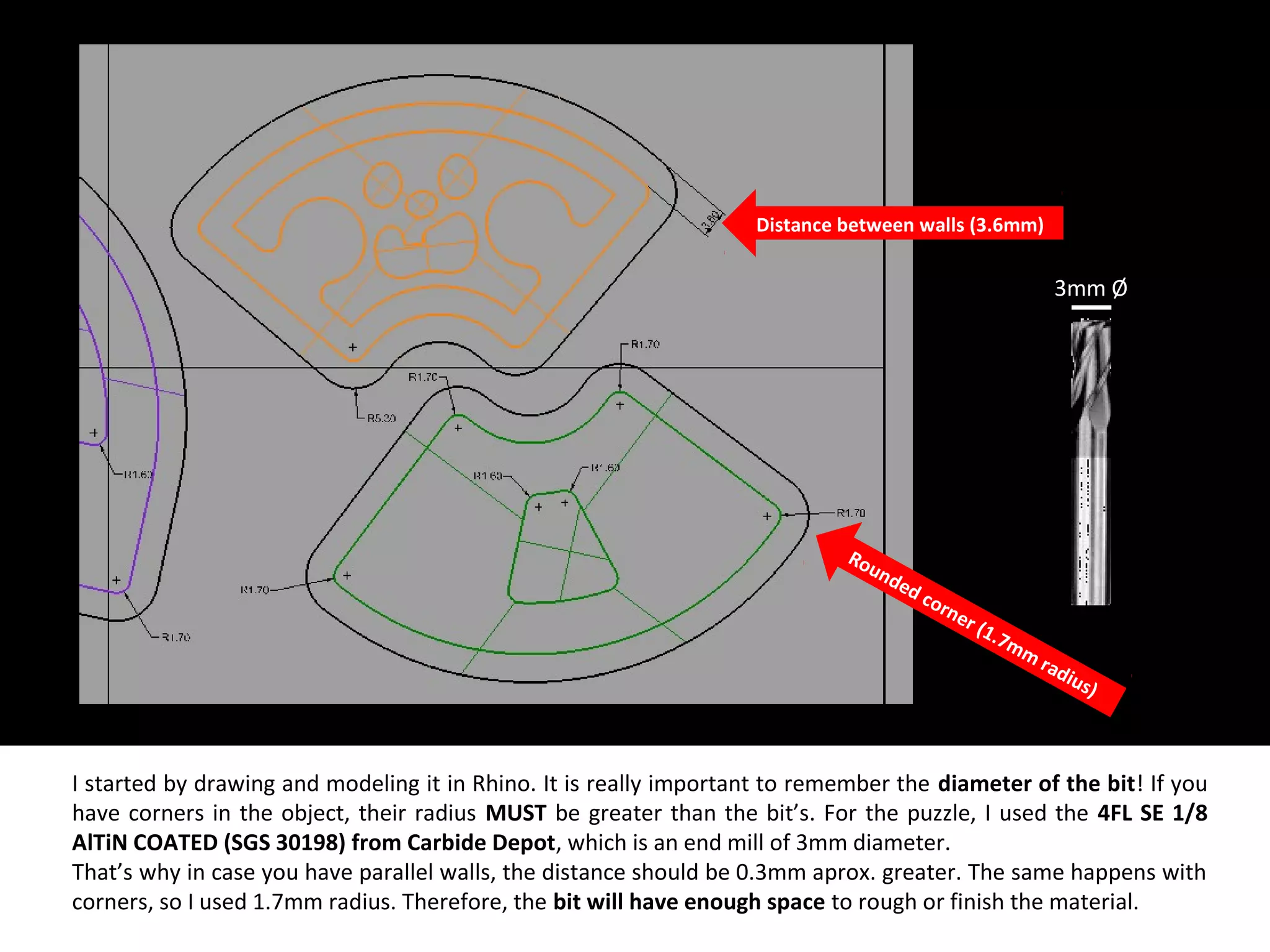I started by drawing and modeling it in Rhino. It is really important to remember the diameter of the bit! If you
have corners in the object, their radius MUST be greater than the bit’s. For the puzzle, I used the 4FL SE 1/8
AlTiN COATED (SGS 30198) from Carbide Depot, which is an end mill of 3mm diameter.
That’s why in case you have parallel walls, the distance should be 0.3mm aprox. greater. The same happens with
corners, so I used 1.7mm radius. Therefore, the bit will have enough space to rough or finish the material.
Distance between walls (3.6mm)
Rounded corner (1.7mm
radius)
3mm Ø
 