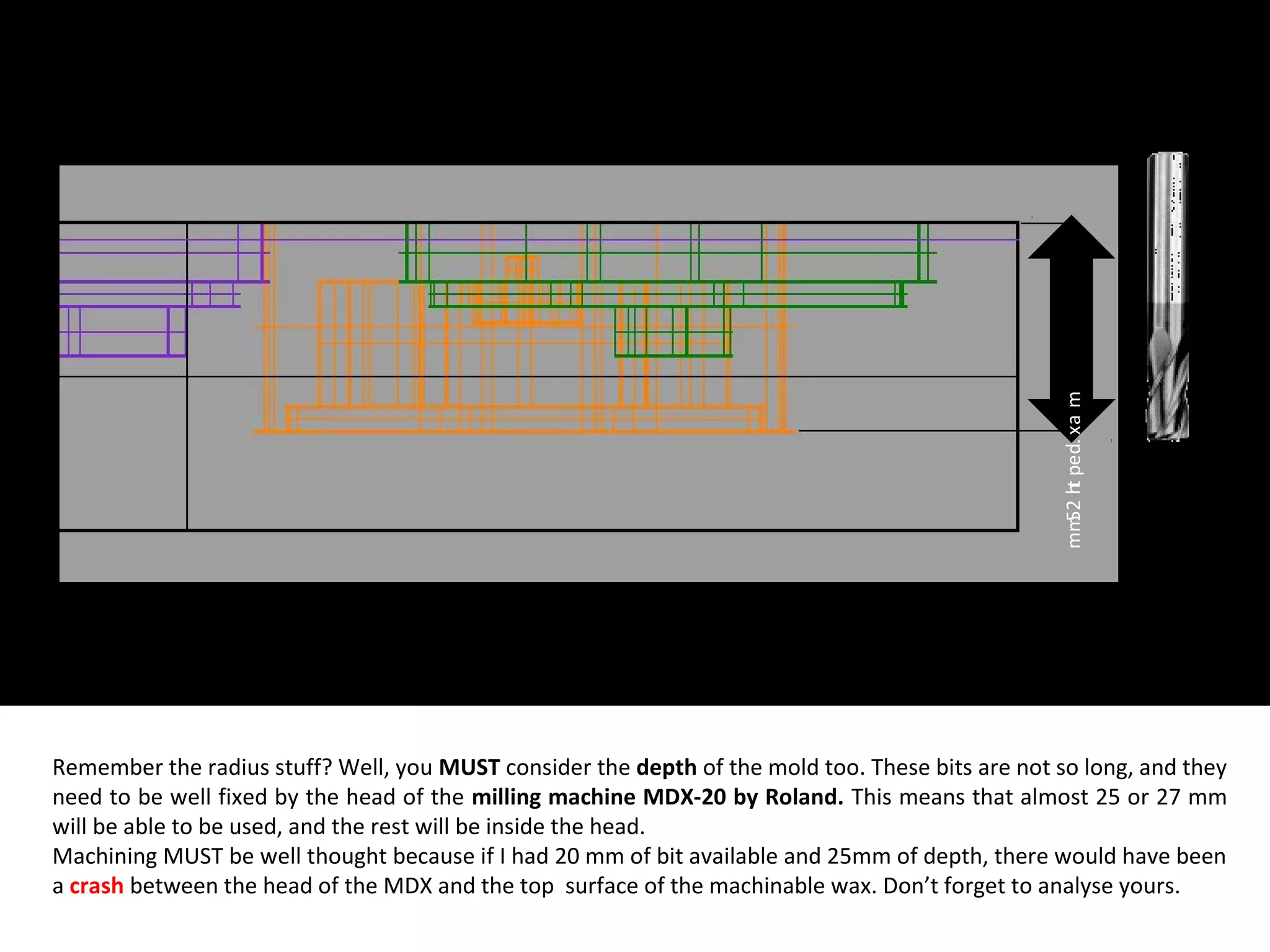 Remember the radius stuff? Well, you MUST consider the depth of the mold too. These bits are not so long, and they
need to be well fixed by the head of the milling machine MDX-20 by Roland. This means that almost 25 or 27 mm
will be able to be used, and the rest will be inside the head.
Machining MUST be well thought because if I had 20 mm of bit available and 25mm of depth, there would have been
a crash between the head of the MDX and the top surface of the machinable wax. Don’t forget to analyse yours.
max.depth25mm
 