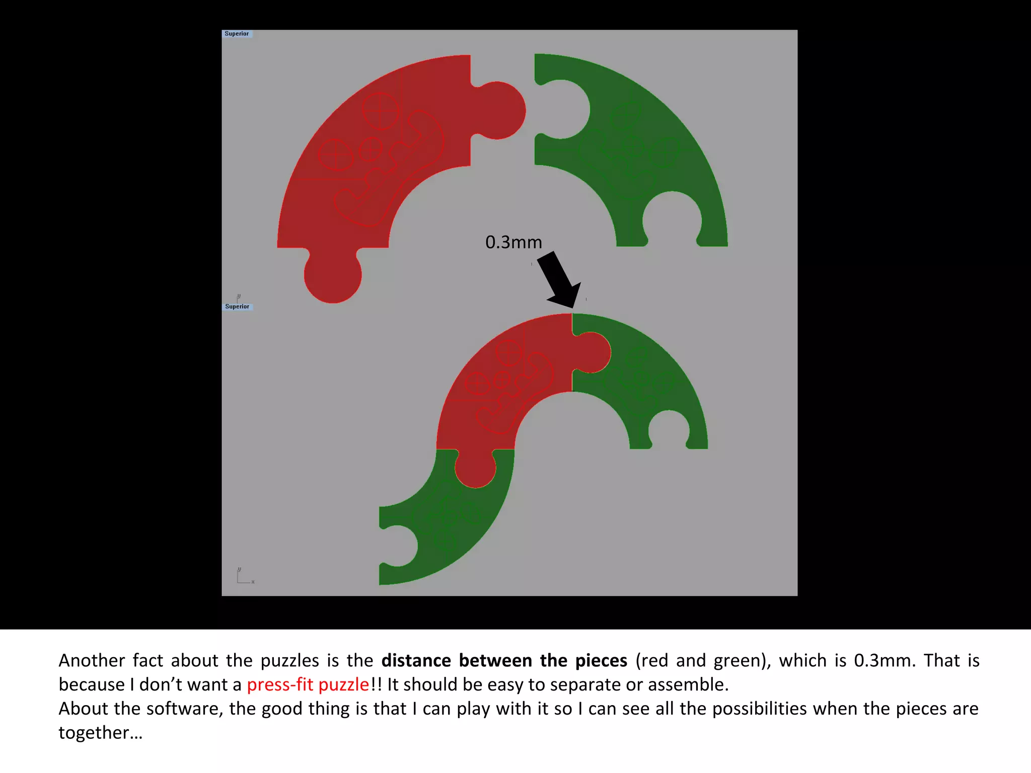 Another fact about the puzzles is the distance between the pieces (red and green), which is 0.3mm. That is
because I don’t want a press-fit puzzle!! It should be easy to separate or assemble.
About the software, the good thing is that I can play with it so I can see all the possibilities when the pieces are
together…
0.3mm
 