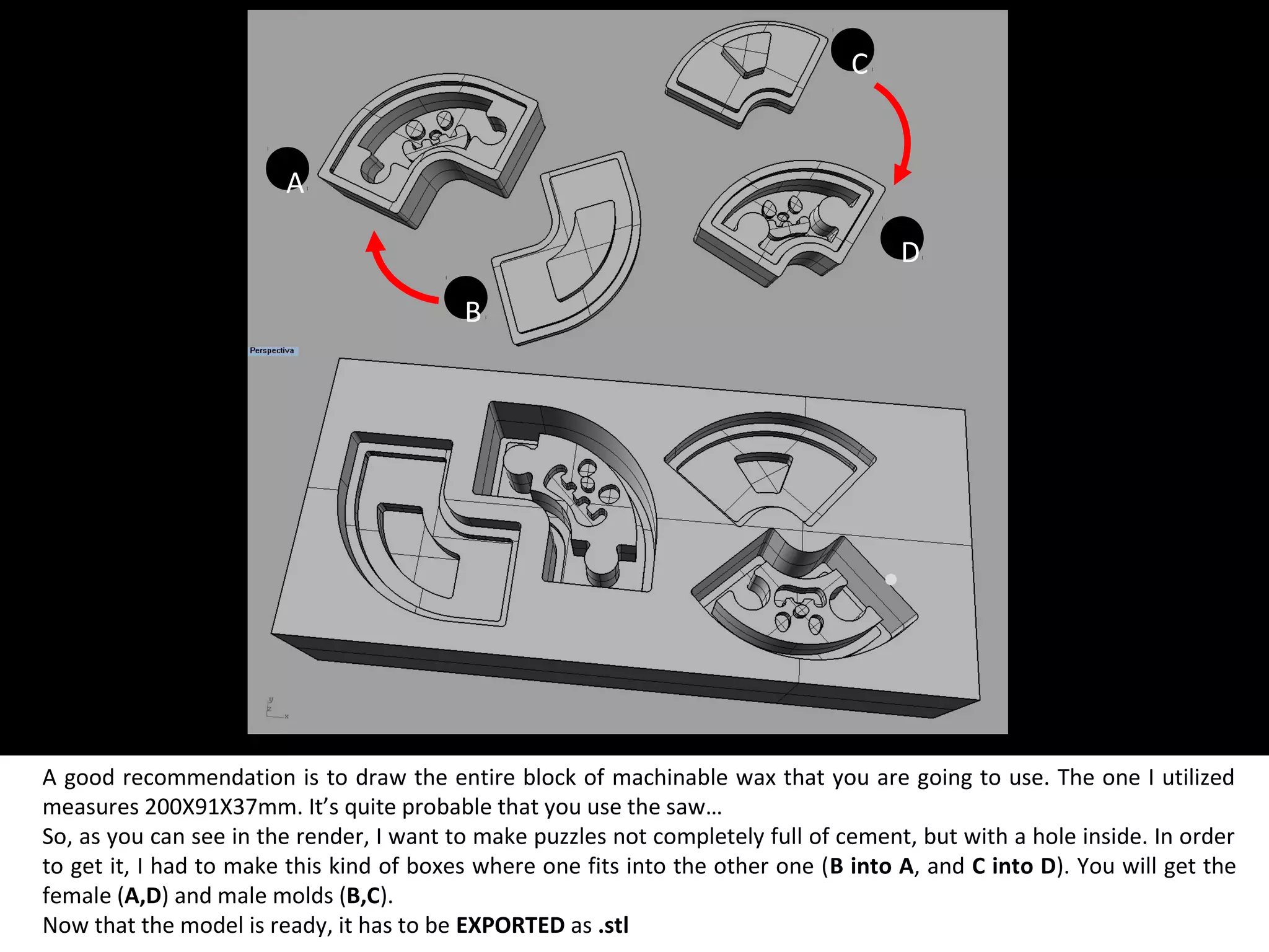 A good recommendation is to draw the entire block of machinable wax that you are going to use. The one I utilized
measures 200X91X37mm. It’s quite probable that you use the saw…
So, as you can see in the render, I want to make puzzles not completely full of cement, but with a hole inside. In order
to get it, I had to make this kind of boxes where one fits into the other one (B into A, and C into D). You will get the
female (A,D) and male molds (B,C).
Now that the model is ready, it has to be EXPORTED as .stl
A
B
C
D
 