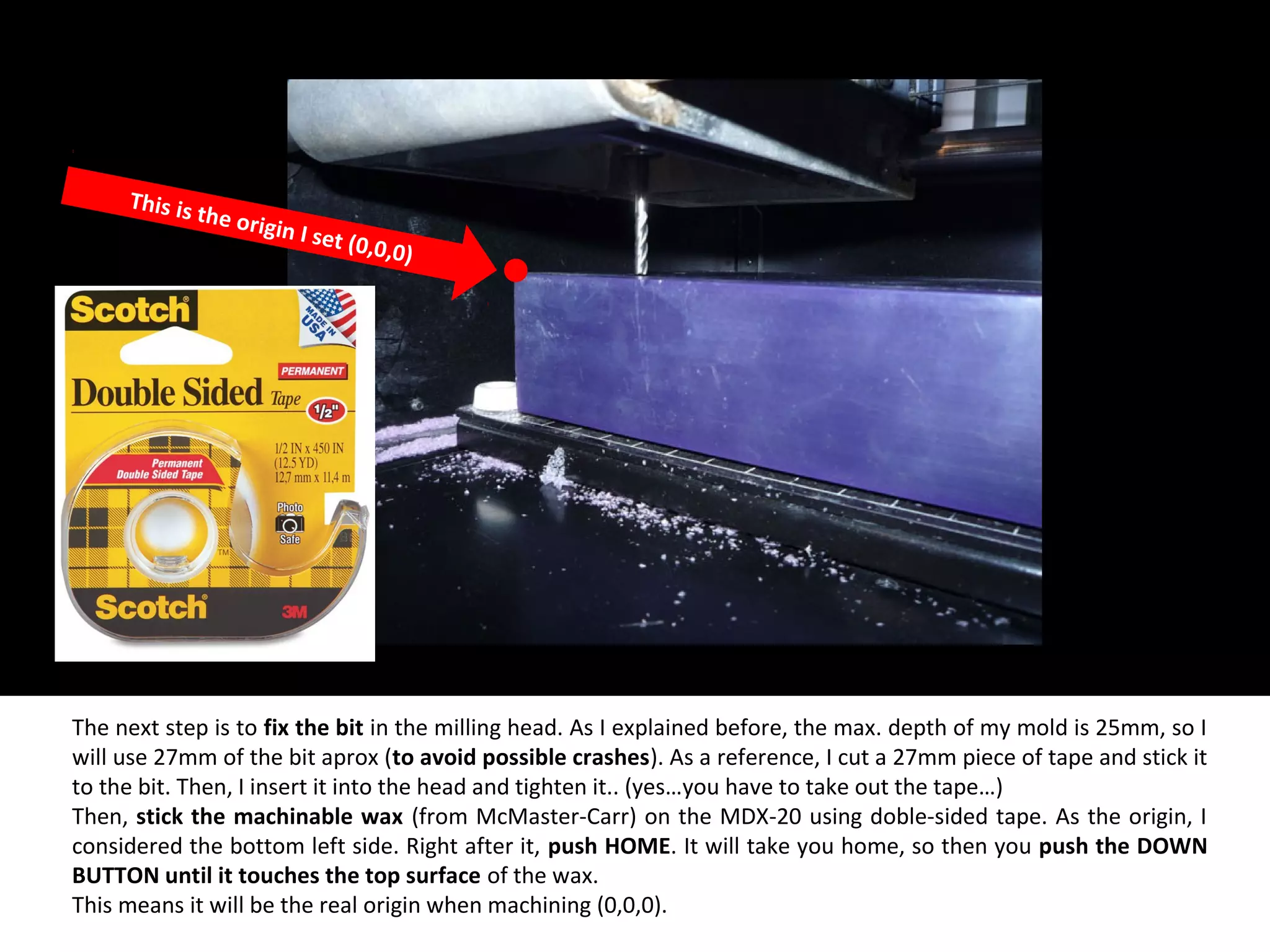 The next step is to fix the bit in the milling head. As I explained before, the max. depth of my mold is 25mm, so I
will use 27mm of the bit aprox (to avoid possible crashes). As a reference, I cut a 27mm piece of tape and stick it
to the bit. Then, I insert it into the head and tighten it.. (yes…you have to take out the tape…)
Then, stick the machinable wax (from McMaster-Carr) on the MDX-20 using doble-sided tape. As the origin, I
considered the bottom left side. Right after it, push HOME. It will take you home, so then you push the DOWN
BUTTON until it touches the top surface of the wax.
This means it will be the real origin when machining (0,0,0).
This is the origin I set (0,0,0)
 