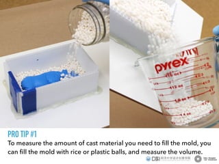 To measure the amount of cast material you need to ﬁll the mold, you
can ﬁll the mold with rice or plastic balls, and measure the volume.
PRO TIP #1
 