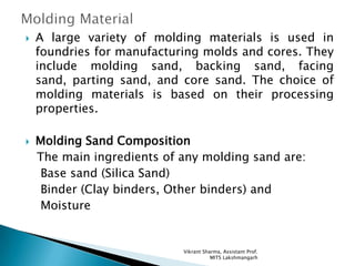 Molding Material A large variety of molding materials is used in foundries for manufacturing molds and cores. They include molding sand, backing sand, facing sand, parting sand, and core sand. The choice of molding materials is based on their processing properties. Molding Sand Composition    The main ingredients of any molding sand are:     Base sand (Silica Sand)     Binder (Clay binders, Other binders) and      Moisture Vikrant Sharma, Assistant Prof.  MITS Lakshmangarh 