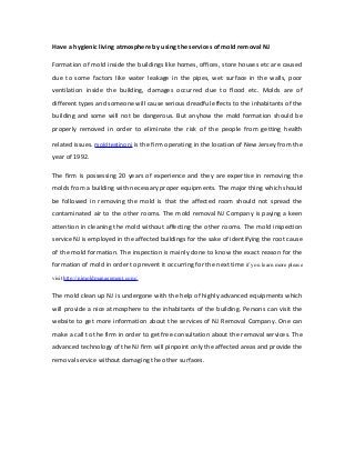 Have a hygienic living atmosphere by using the services of mold removal NJ

Formation of mold inside the buildings like homes, offices, store houses etc are caused
due to some factors like water leakage in the pipes, wet surface in the walls, poor
ventilation inside the building, damages occurred due to flood etc. Molds are of
different types and someone will cause serious dreadful effects to the inhabitants of the
building and some will not be dangerous. But anyhow the mold formation should be
properly removed in order to eliminate the risk of the people from getting health

related issues. mold testing nj is the firm operating in the location of New Jersey from the
year of 1992.

The firm is possessing 20 years of experience and they are expertise in removing the
molds from a building with necessary proper equipments. The major thing which should
be followed in removing the mold is that the affected room should not spread the
contaminated air to the other rooms. The mold removal NJ Company is paying a keen
attention in cleaning the mold without affecting the other rooms. The mold inspection
service NJ is employed in the affected buildings for the sake of identifying the root cause
of the mold formation. The inspection is mainly done to know the exact reason for the
formation of mold in order to prevent it occurring for the next time if you learn more please
visit http://njmoldmanagement.com/.


The mold clean up NJ is undergone with the help of highly advanced equipments which
will provide a nice atmosphere to the inhabitants of the building. Persons can visit the
website to get more information about the services of NJ Removal Company. One can
make a call to the firm in order to get free consultation about the removal services. The
advanced technology of the NJ firm will pinpoint only the affected areas and provide the
removal service without damaging the other surfaces.
 