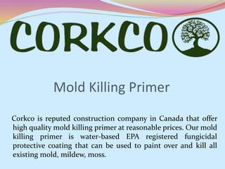 Mold Killing Primer
Corkco is reputed construction company in Canada that offer
high quality mold killing primer at reasonable prices. Our mold
killing primer is water-based EPA registered fungicidal
protective coating that can be used to paint over and kill all
existing mold, mildew, moss.
 