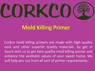 Corkco mold killing primers are made with high quality
cork and other superior quality materials. So get in
touch with us to get best quality mold killing primer and
enhance the aesthetic values of your sweet home. We
will help you out from all sort of primer requirements.
 