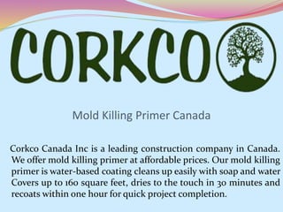 Mold Killing Primer Canada
Corkco Canada Inc is a leading construction company in Canada.
We offer mold killing primer at affordable prices. Our mold killing
primer is water-based coating cleans up easily with soap and water
Covers up to 160 square feet, dries to the touch in 30 minutes and
recoats within one hour for quick project completion.
 