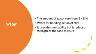 Water
• The amount of water vary from 2 – 8 %
• Water for bonding action of clay
• It provides moldability but it reduces
strength of the sand mixture
 
