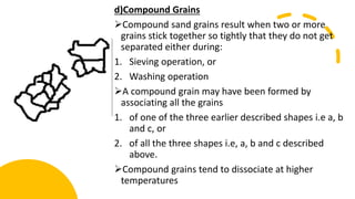 d)Compound Grains
Compound sand grains result when two or more
grains stick together so tightly that they do not get
separated either during:
1. Sieving operation, or
2. Washing operation
A compound grain may have been formed by
associating all the grains
1. of one of the three earlier described shapes i.e a, b
and c, or
2. of all the three shapes i.e, a, b and c described
above.
Compound grains tend to dissociate at higher
temperatures
 